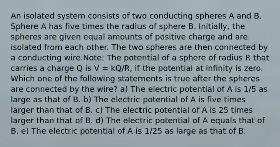 An isolated system consists of two conducting spheres A and B. Sphere A has five times the radius of sphere B. Initially, the spheres are given equal amounts of positive charge and are isolated from each other. The two spheres are then connected by a conducting wire.Note: The potential of a sphere of radius R that carries a charge Q is V = kQ/R, if the potential at infinity is zero. Which one of the following statements is true after the spheres are connected by the wire? a) The electric potential of A is 1/5 as large as that of B. b) The electric potential of A is five times larger than that of B. c) The electric potential of A is 25 times larger than that of B. d) The electric potential of A equals that of B. e) The electric potential of A is 1/25 as large as that of B.