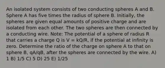 An isolated system consists of two conducting spheres A and B. Sphere A has five times the radius of sphere B. Initially, the spheres are given equal amounts of positive charge and are isolated from each other. The two spheres are then connected by a conducting wire. Note: The potential of a sphere of radius R that carries a charge Q is V = kQ/R, if the potential at infinity is zero. Determine the ratio of the charge on sphere A to that on sphere B, qA/qB, after the spheres are connected by the wire. A) 1 B) 1/5 C) 5 D) 25 E) 1/25