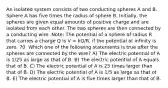 An isolated system consists of two conducting spheres A and B. Sphere A has five times the radius of sphere B. Initially, the spheres are given equal amounts of positive charge and are isolated from each other. The two spheres are then connected by a conducting wire. Note: The potential of a sphere of radius R that carries a charge Q is V = kQ/R, if the potential at infinity is zero. 70. Which one of the following statements is true after the spheres are connected by the wire? A) The electric potential of A is 1/25 as large as that of B. B) The electric potential of A equals that of B. C) The electric potential of A is 25 times larger than that of B. D) The electric potential of A is 1/5 as large as that of B. E) The electric potential of A is five times larger than that of B.