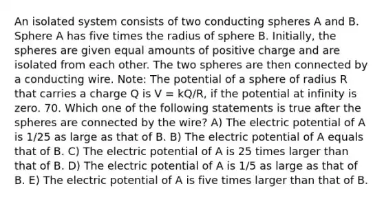 An isolated system consists of two conducting spheres A and B. Sphere A has five times the radius of sphere B. Initially, the spheres are given equal amounts of positive charge and are isolated from each other. The two spheres are then connected by a conducting wire. Note: The potential of a sphere of radius R that carries a charge Q is V = kQ/R, if the potential at infinity is zero. 70. Which one of the following statements is true after the spheres are connected by the wire? A) The electric potential of A is 1/25 as large as that of B. B) The electric potential of A equals that of B. C) The electric potential of A is 25 times larger than that of B. D) The electric potential of A is 1/5 as large as that of B. E) The electric potential of A is five times larger than that of B.