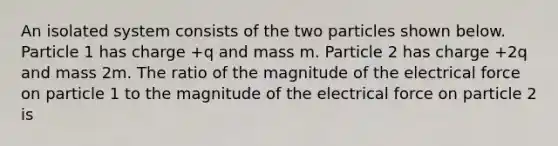 An isolated system consists of the two particles shown below. Particle 1 has charge +q and mass m. Particle 2 has charge +2q and mass 2m. The ratio of the magnitude of the electrical force on particle 1 to the magnitude of the electrical force on particle 2 is