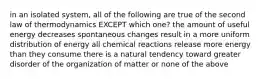 in an isolated system, all of the following are true of the second law of thermodynamics EXCEPT which one? the amount of useful energy decreases spontaneous changes result in a more uniform distribution of energy all chemical reactions release more energy than they consume there is a natural tendency toward greater disorder of the organization of matter or none of the above