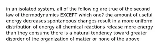 in an isolated system, all of the following are true of the second law of thermodynamics EXCEPT which one? the amount of useful energy decreases spontaneous changes result in a more uniform distribution of energy all chemical reactions release more energy than they consume there is a natural tendency toward greater disorder of the organization of matter or none of the above