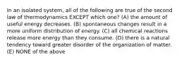 In an isolated system, all of the following are true of the second law of thermodynamics EXCEPT which one? (A) the amount of useful energy decreases. (B) spontaneous changes result in a more uniform distribution of energy. (C) all chemical reactions release more energy than they consume. (D) there is a natural tendency toward greater disorder of the organization of matter. (E) NONE of the above