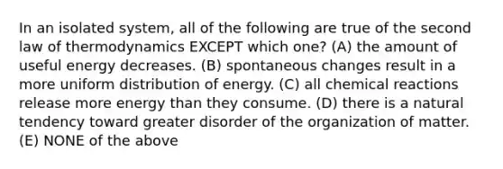 In an isolated system, all of the following are true of the second law of thermodynamics EXCEPT which one? (A) the amount of useful energy decreases. (B) spontaneous changes result in a more uniform distribution of energy. (C) all chemical reactions release more energy than they consume. (D) there is a natural tendency toward greater disorder of the organization of matter. (E) NONE of the above