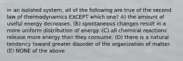 in an isolated system, all of the following are true of the second law of thermodynamics EXCEPT which one? A) the amount of useful energy decreases. (B) spontaneous changes result in a more uniform distribution of energy. (C) all chemical reactions release more energy than they consume. (D) there is a natural tendency toward greater disorder of the organization of matter. (E) NONE of the above