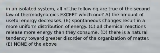 in an isolated system, all of the following are true of the second law of thermodynamics EXCEPT which one? A) the amount of useful energy decreases. (B) spontaneous changes result in a more uniform distribution of energy. (C) all chemical reactions release more energy than they consume. (D) there is a natural tendency toward greater disorder of the organization of matter. (E) NONE of the above