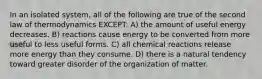 In an isolated system, all of the following are true of the second law of thermodynamics EXCEPT: A) the amount of useful energy decreases. B) reactions cause energy to be converted from more useful to less useful forms. C) all chemical reactions release more energy than they consume. D) there is a natural tendency toward greater disorder of the organization of matter.