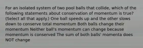 For an isolated system of two pool balls that collide, which of the following statements about conservation of momentum is true? (Select all that apply.) One ball speeds up and the other slows down to conserve total momentum Both balls change their momentum Neither ball's momentum can change because momentum is conserved The sum of both balls' momenta does NOT change