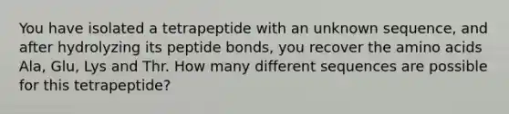 You have isolated a tetrapeptide with an unknown sequence, and after hydrolyzing its peptide bonds, you recover the amino acids Ala, Glu, Lys and Thr. How many different sequences are possible for this tetrapeptide?