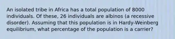 An isolated tribe in Africa has a total population of 8000 individuals. Of these, 26 individuals are albinos (a recessive disorder). Assuming that this population is in Hardy-Weinberg equilibrium, what percentage of the population is a carrier?