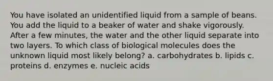 You have isolated an unidentified liquid from a sample of beans. You add the liquid to a beaker of water and shake vigorously. After a few minutes, the water and the other liquid separate into two layers. To which class of biological molecules does the unknown liquid most likely belong? a. carbohydrates b. lipids c. proteins d. enzymes e. nucleic acids