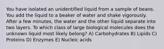 You have isolated an unidentified liquid from a sample of beans. You add the liquid to a beaker of water and shake vigorously. After a few minutes, the water and the other liquid separate into two layers. To which class of large biological molecules does the unknown liquid most likely belong? A) Carbohydrates B) Lipids C) Proteins D) Enzymes E) Nucleic acids