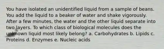 You have isolated an unidentified liquid from a sample of beans. You add the liquid to a beaker of water and shake vigorously. After a few minutes, the water and the other liquid separate into two layers. To which class of biological molecules does the unknown liquid most likely belong? a. Carbohydrates b. Lipids c. Proteins d. Enzymes e. Nucleic acids