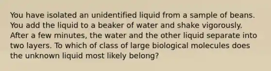 You have isolated an unidentified liquid from a sample of beans. You add the liquid to a beaker of water and shake vigorously. After a few minutes, the water and the other liquid separate into two layers. To which of class of large biological molecules does the unknown liquid most likely belong?