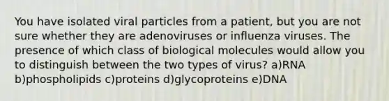 You have isolated viral particles from a patient, but you are not sure whether they are adenoviruses or influenza viruses. The presence of which class of biological molecules would allow you to distinguish between the two types of virus? a)RNA b)phospholipids c)proteins d)glycoproteins e)DNA