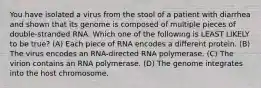 You have isolated a virus from the stool of a patient with diarrhea and shown that its genome is composed of multiple pieces of double-stranded RNA. Which one of the following is LEAST LIKELY to be true? (A) Each piece of RNA encodes a different protein. (B) The virus encodes an RNA-directed RNA polymerase. (C) The virion contains an RNA polymerase. (D) The genome integrates into the host chromosome.