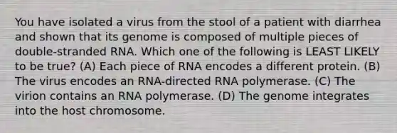 You have isolated a virus from the stool of a patient with diarrhea and shown that its genome is composed of multiple pieces of double-stranded RNA. Which one of the following is LEAST LIKELY to be true? (A) Each piece of RNA encodes a different protein. (B) The virus encodes an RNA-directed RNA polymerase. (C) The virion contains an RNA polymerase. (D) The genome integrates into the host chromosome.