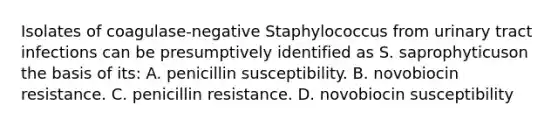 Isolates of coagulase-negative Staphylococcus from urinary tract infections can be presumptively identified as S. saprophyticuson the basis of its: A. penicillin susceptibility. B. novobiocin resistance. C. penicillin resistance. D. novobiocin susceptibility