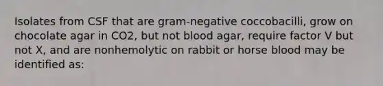 Isolates from CSF that are gram-negative coccobacilli, grow on chocolate agar in CO2, but not blood agar, require factor V but not X, and are nonhemolytic on rabbit or horse blood may be identified as: