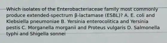 Which isolates of the Enterobacteriaceae family most commonly produce extended-spectrum β-lactamase (ESBL)? A. E. coli and Klebsiella pneumoniae B. Yersinia enterocolitica and Yersinia pestis C. Morganella morganii and Proteus vulgaris D. Salmonella typhi and Shigella sonnei