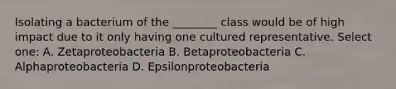 Isolating a bacterium of the ________ class would be of high impact due to it only having one cultured representative. Select one: A. Zetaproteobacteria B. Betaproteobacteria C. Alphaproteobacteria D. Epsilonproteobacteria