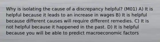 Why is isolating the cause of a discrepancy helpful? (M01) A) It is helpful because it leads to an increase in wages B) It is helpful because different causes will require different remedies. C) It is not helpful because it happened in the past. D) It is helpful because you will be able to predict macroeconomic factors