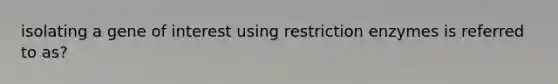 isolating a gene of interest using restriction enzymes is referred to as?