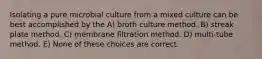 Isolating a pure microbial culture from a mixed culture can be best accomplished by the A) broth culture method. B) streak plate method. C) membrane filtration method. D) multi-tube method. E) None of these choices are correct.