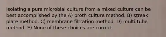 Isolating a pure microbial culture from a mixed culture can be best accomplished by the A) broth culture method. B) streak plate method. C) membrane filtration method. D) multi-tube method. E) None of these choices are correct.