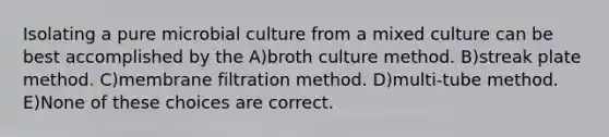 Isolating a pure microbial culture from a mixed culture can be best accomplished by the A)broth culture method. B)streak plate method. C)membrane filtration method. D)multi-tube method. E)None of these choices are correct.