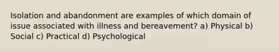 Isolation and abandonment are examples of which domain of issue associated with illness and bereavement? a) Physical b) Social c) Practical d) Psychological