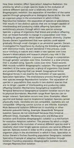 How Does Isolation Affect Speciation? Adaptive Radiation: the process by which a single species leads to the evolution of several different species over a relatively short time Biogeographic Isolation: the separation of members of the same species through geographical or biological forces Niche: the role an organism plays in the environment in which it lives Reproductive Isolation: the separation of species or populations that results in two distinct species that are no longer capable of interbreeding and producing viable offspring Speciation: the evolutionary process through which new species emerge Species: a group of organisms that breed and produce offspring that can breed Evolution is change in a population over time, including its gene pools, which leads to genetic diversity. Charles Darwin Darwin hypothesized that new species could appear gradually through small changes in an ancestral species. Darwin investigated his hypothesis by studying the breeding of pigeons with distinctive traits. Darwin wondered if this process could occur similarly in nature and create a new species over time. Darwin's observations and research played a key role in the understanding of evolution, a process of change in a population through genetic variation over time. Evolution is a slow process that is studied using: Specific cases over time. Fossil records. DNA records Isolation Biogeographic Isolation: The separation of members of the same species, a group of organisms that breed and produce offspring that can breed. Geographical forces Biological forces It can lead to the formation of new species. Speciation Speciation: The evolutionary process through which new species emerge Reproductive Isolation: The separation of species or populations that results in two distinct species that are no longer capable of interbreeding and producing viable offspring Isolation Mechanisms Geographical Anatomical Temporal Behavioral Geographical Isolation Isolation occurs due to physical boundaries. Mountain range River Species can no longer interact. Speciation occurs over time. Examples: Albert squirrel and Kaibab squirrel Anatomical Isolation Species cannot physically mate. Genitalia are not compatible. Gametes are not compatible. Offspring cannot survive or are infertile. Example: Mule Behavioral Isolation Differences in courtship or other behavior prevents mating. Example: Bowerbirds Temporal Isolation Species do not interbreed because they breed at different times. Examples: Monterey pine and Bishop pine Isolation and Evolution Biogeographic isolation is a mechanism for evolution Adaptive radiation: The process by which a single species leads to the evolution of several different species over a relatively short time Single species evolves into several different species. Species evolve in order to fill a unique niche, the role an organism plays in the environment in which it lives. Speciation in Action Darwin's finches Founding population Geographic isolation Speciation Example of adaptive radiation Evolution through Isolation Founding population Biogeographic isolation Genetic changes Reproductive isolation