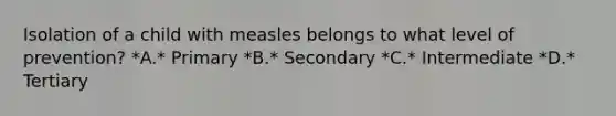 Isolation of a child with measles belongs to what level of prevention? *A.* Primary *B.* Secondary *C.* Intermediate *D.* Tertiary