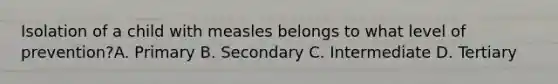 Isolation of a child with measles belongs to what level of prevention?A. Primary B. Secondary C. Intermediate D. Tertiary