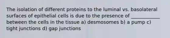 The isolation of different proteins to the luminal vs. basolateral surfaces of epithelial cells is due to the presence of ____________ between the cells in the tissue a) desmosomes b) a pump c) tight junctions d) gap junctions