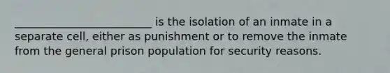 _________________________ is the isolation of an inmate in a separate cell, either as punishment or to remove the inmate from the general prison population for security reasons.