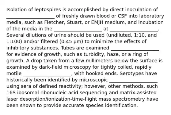 Isolation of leptospires is accomplished by direct inoculation of ____________________ of freshly drawn blood or CSF into laboratory media, such as Fletcher, Stuart, or EMJH medium, and incubation of the media in the ____________________ at ____________________. Several dilutions of urine should be used (undiluted, 1:10, and 1:100) and/or filtered (0.45 μm) to minimize the effects of inhibitory substances. Tubes are examined ____________________ for evidence of growth, such as turbidity, haze, or a ring of growth. A drop taken from a few millimeters below the surface is examined by dark-field microscopy for tightly coiled, rapidly motile ____________________, with hooked ends. Serotypes have historically been identified by microscopic ____________________ using sera of defined reactivity; however, other methods, such 16S ibosomal ribonucleic acid sequencing and matrix-assisted laser desorption/ionization-time-flight mass spectrometry have been shown to provide accurate species identification.