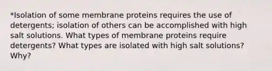 *Isolation of some membrane proteins requires the use of detergents; isolation of others can be accomplished with high salt solutions. What types of membrane proteins require detergents? What types are isolated with high salt solutions? Why?