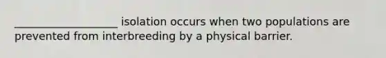 ___________________ isolation occurs when two populations are prevented from interbreeding by a physical barrier.