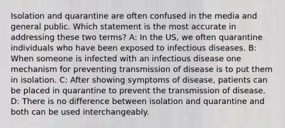 Isolation and quarantine are often confused in the media and general public. Which statement is the most accurate in addressing these two terms? A: In the US, we often quarantine individuals who have been exposed to infectious diseases. B: When someone is infected with an infectious disease one mechanism for preventing transmission of disease is to put them in isolation. C: After showing symptoms of disease, patients can be placed in quarantine to prevent the transmission of disease. D: There is no difference between isolation and quarantine and both can be used interchangeably.