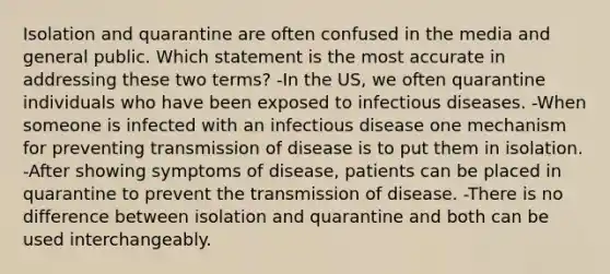 Isolation and quarantine are often confused in the media and general public. Which statement is the most accurate in addressing these two terms? -In the US, we often quarantine individuals who have been exposed to infectious diseases. -When someone is infected with an infectious disease one mechanism for preventing transmission of disease is to put them in isolation. -After showing symptoms of disease, patients can be placed in quarantine to prevent the transmission of disease. -There is no difference between isolation and quarantine and both can be used interchangeably.