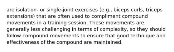 are isolation- or single-joint exercises (e.g., biceps curls, triceps extensions) that are often used to compliment compound movements in a training session. These movements are generally less challenging in terms of complexity, so they should follow compound movements to ensure that good technique and effectiveness of the compound are maintained.