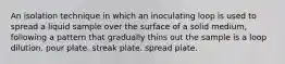 An isolation technique in which an inoculating loop is used to spread a liquid sample over the surface of a solid medium, following a pattern that gradually thins out the sample is a loop dilution. pour plate. streak plate. spread plate.