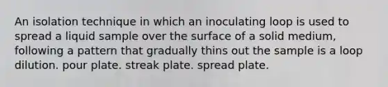 An isolation technique in which an inoculating loop is used to spread a liquid sample over the surface of a solid medium, following a pattern that gradually thins out the sample is a loop dilution. pour plate. streak plate. spread plate.