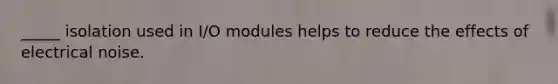 _____ isolation used in I/O modules helps to reduce the effects of electrical noise.