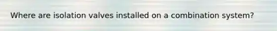 Where are isolation valves installed on a combination system?