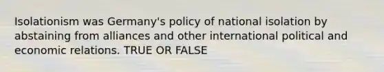 Isolationism was Germany's policy of national isolation by abstaining from alliances and other international political and economic relations. TRUE OR FALSE