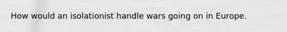 How would an isolationist handle wars going on in Europe.