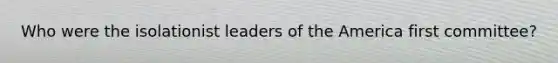 Who were the isolationist leaders of the America first committee?